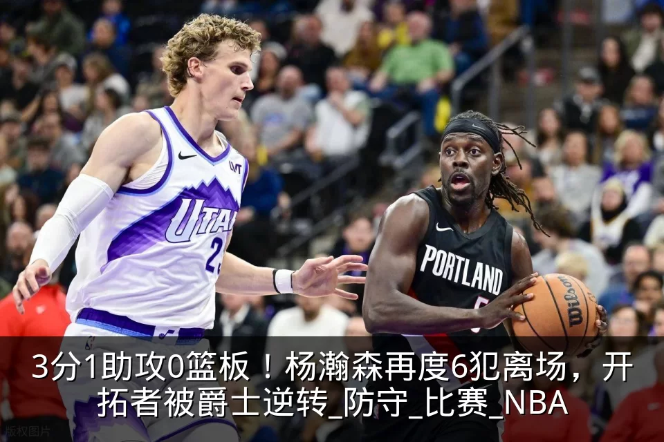 3分1助攻0篮板!杨瀚森再度6犯离场,开拓者被爵士逆转_防守_比赛_NBA