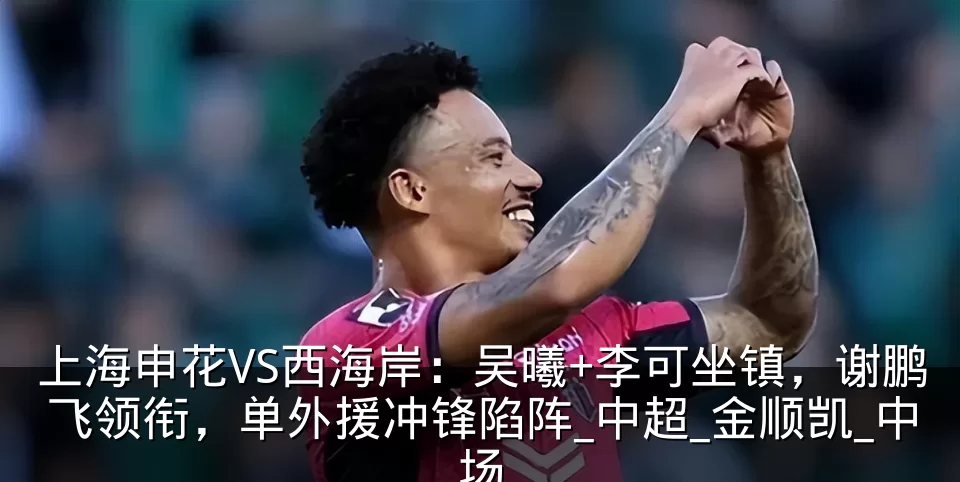 上海申花VS西海岸:吴曦+李可坐镇,谢鹏飞领衔,单外援冲锋陷阵_中超_金顺凯_中场