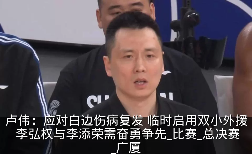 卢伟:应对白边伤病复发 临时启用双小外援 李弘权与李添荣需奋勇争先_比赛_总决赛_广厦