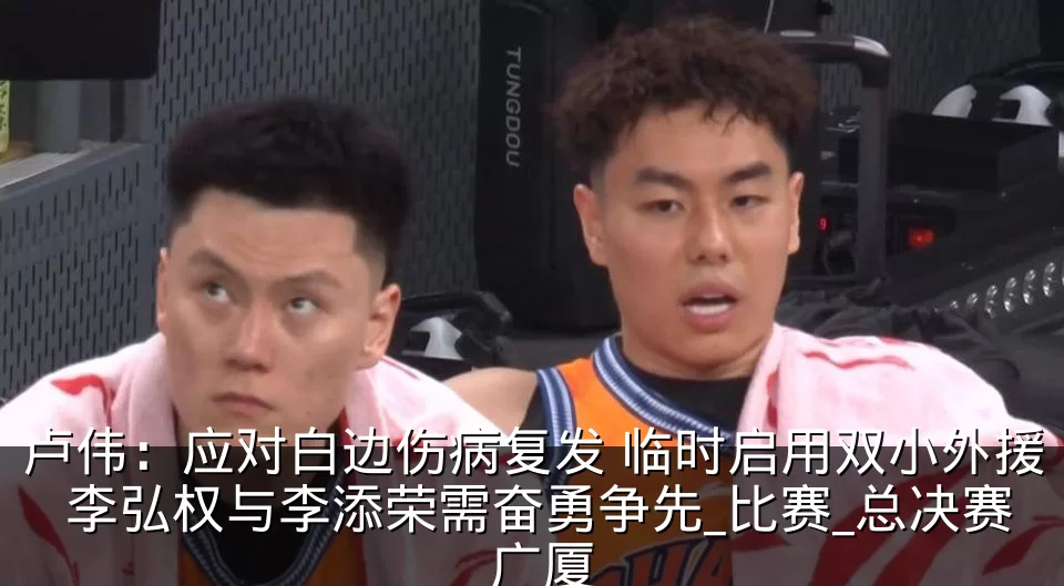 卢伟:应对白边伤病复发 临时启用双小外援 李弘权与李添荣需奋勇争先_比赛_总决赛_广厦